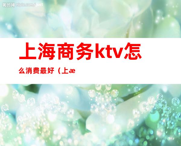 上海商务ktv怎么消费最好（上海ktv消费哪个最高）