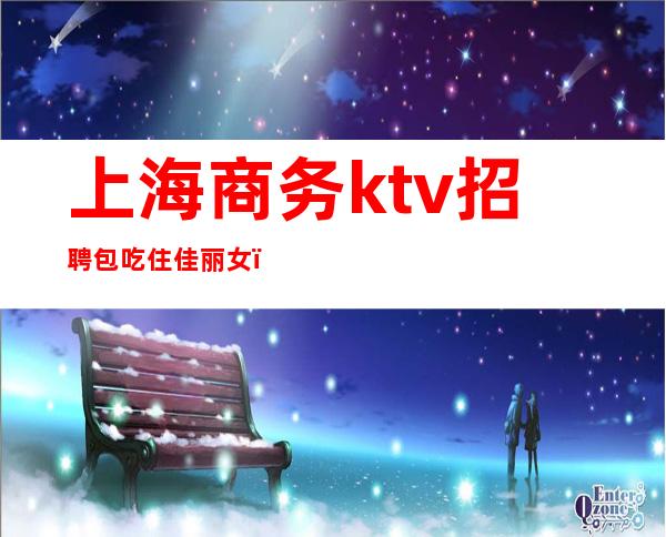 上海商务ktv招聘包吃住佳丽女（上海高端商务ktv招聘）