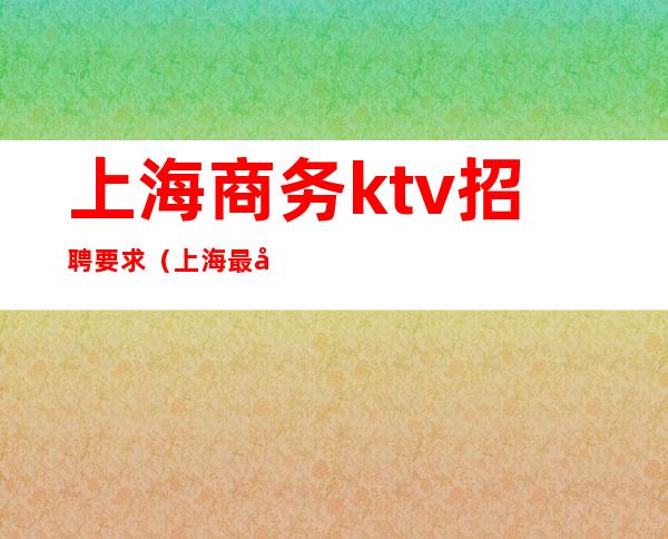 上海商务ktv招聘要求（上海最好商务ktv招聘）