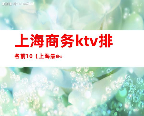 上海商务ktv排名前10（上海最高端的ktv排名）