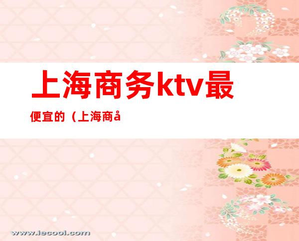 上海商务ktv最便宜的（上海商务ktv消费一般多少）