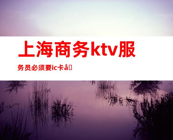 上海商务ktv服务员必须要ic卡吗（上海KTV服务员）