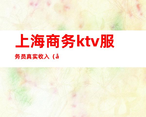 上海商务ktv服务员真实收入（在上海做ktv服务员工资）