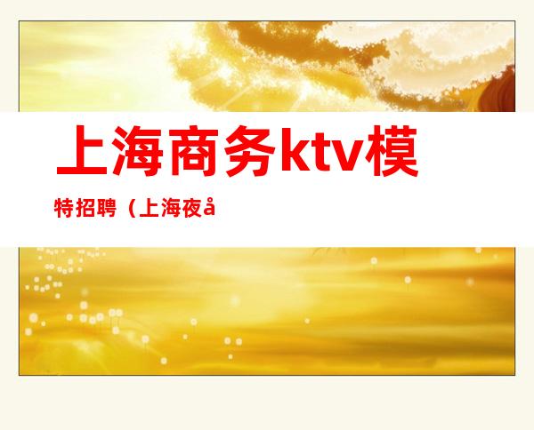 上海商务ktv模特招聘（上海夜场招聘ktv模特招聘）