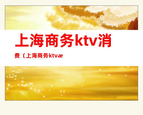 上海商务ktv消费（上海商务ktv消费多少）