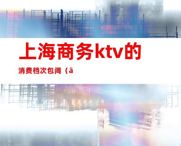 上海商务ktv的消费档次包间（上海便宜的商务ktv）