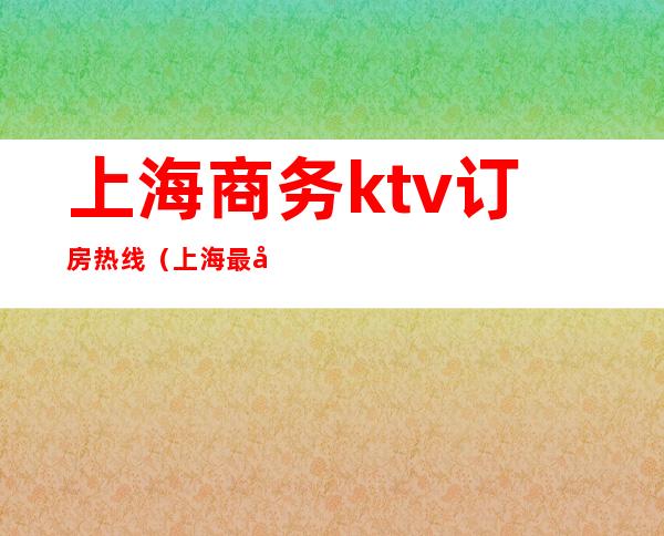 上海商务ktv订房热线（上海最大商务ktv在哪里）