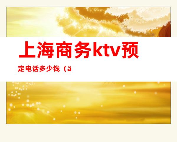 上海商务ktv预定电话多少钱（上海便宜的商务ktv）