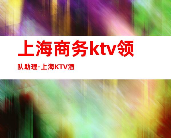 上海商务ktv领队助理-上海KTV酒吧招聘信息