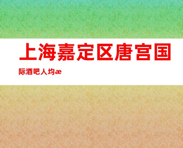 上海嘉定区唐宫国际酒吧人均消费-软包预订-抵消价格