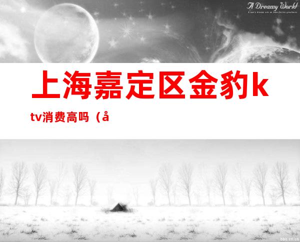 上海嘉定区金豹ktv消费高吗（嘉定区有哪些ktv消费多少）