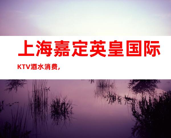 上海嘉定英皇国际KTV酒水消费,包房环境,咨询预订