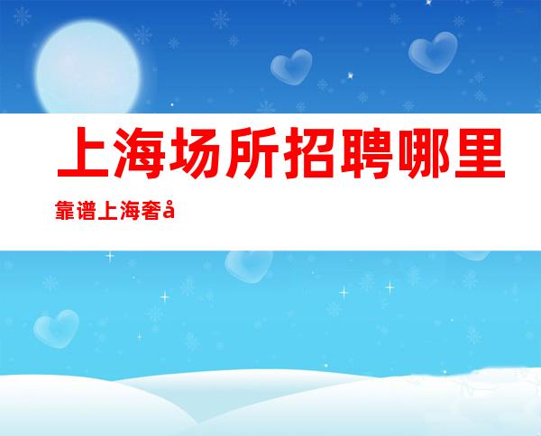 上海场所招聘哪里靠谱 上海奢华夜总会全职不压收入可保底