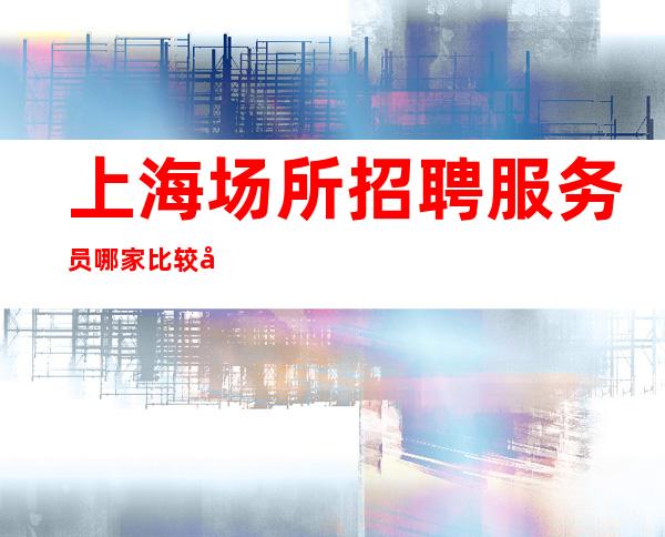 上海场所招聘服务员 哪家比较好 2023全新可靠的信息