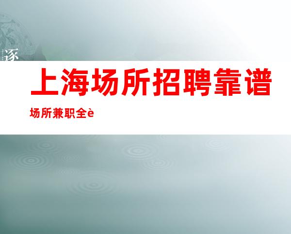 上海场所招聘 靠谱场所兼职全职专业服务员 无套路