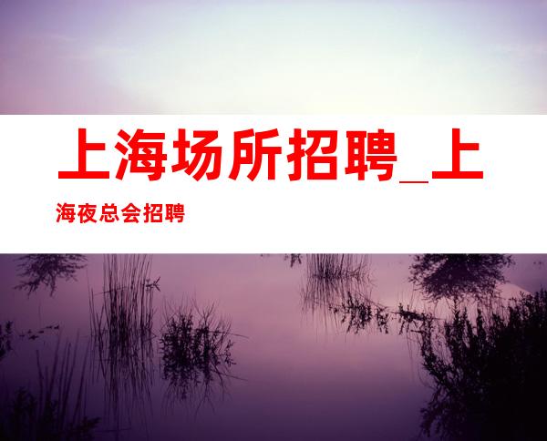 上海场所招聘_上海夜总会招聘员工_上海风驰电掣