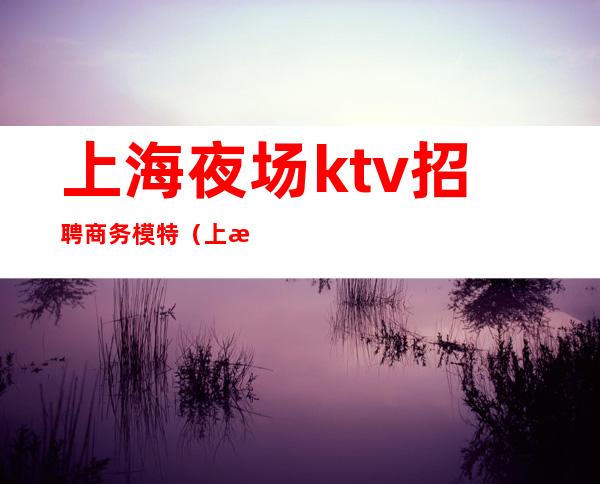 上海夜场ktv招聘商务模特（上海夜场ktv招聘商务模特信息）