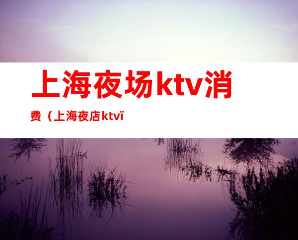 上海夜场ktv消费（上海夜店ktv）