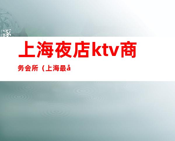 上海夜店ktv商务会所（上海最好玩的夜总会ktv）