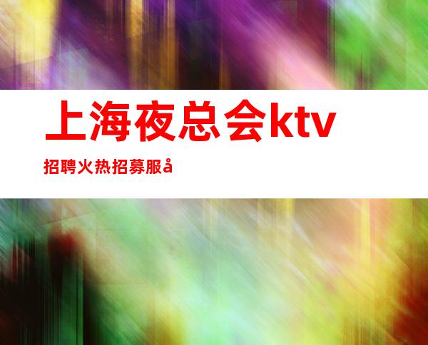 上海夜总会ktv招聘 火热招募服务员中(高薪2023)