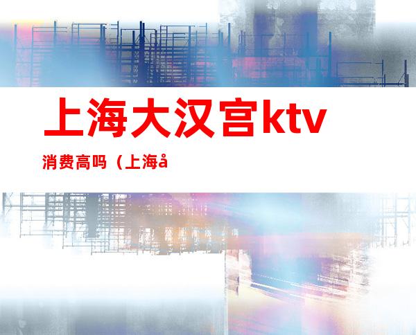 上海大汉宫ktv消费高吗（上海大汉宫ktv消费高吗现在）