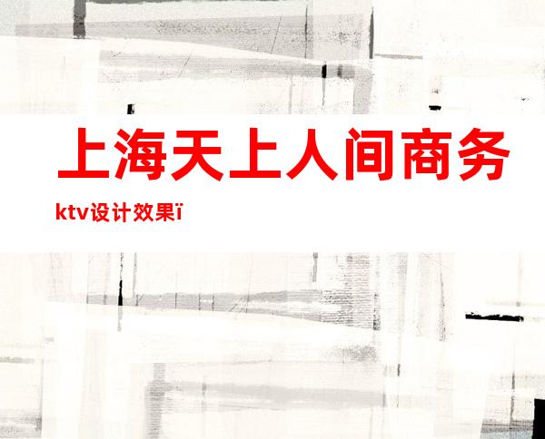 上海天上人间商务ktv设计效果（上海最顶级商务KTV）