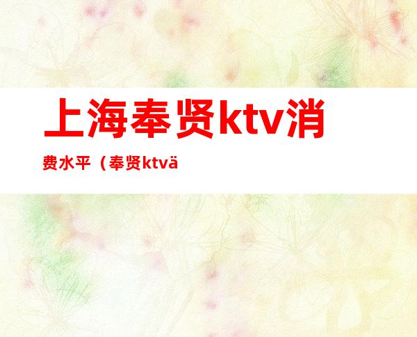 上海奉贤ktv消费水平（奉贤ktv会所）