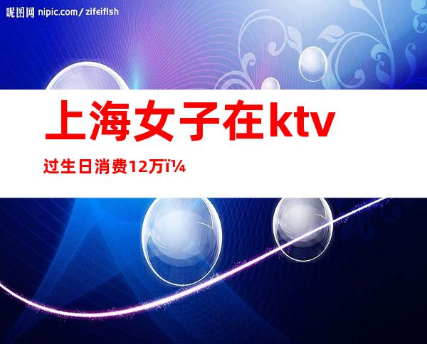 上海女子在ktv过生日消费12万（上海女子在ktv过生日消费12万）