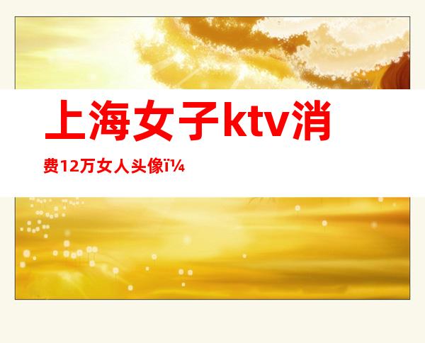 上海女子ktv消费12万女人头像（上海95后KTV消费12万）