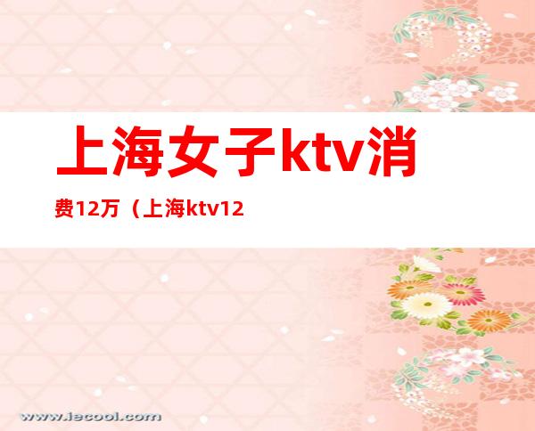 上海女子ktv消费12万（上海 ktv 12万）