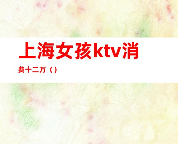 上海女孩ktv消费十二万（）