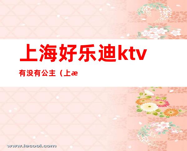 上海好乐迪ktv有没有公主（上海好乐迪ktv预约电话）