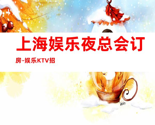 上海娱乐夜总会订房-娱乐KTV招聘