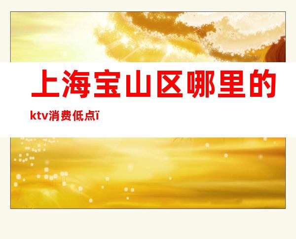 上海宝山区哪里的ktv消费低点（上海宝山区有哪些KTV会所）