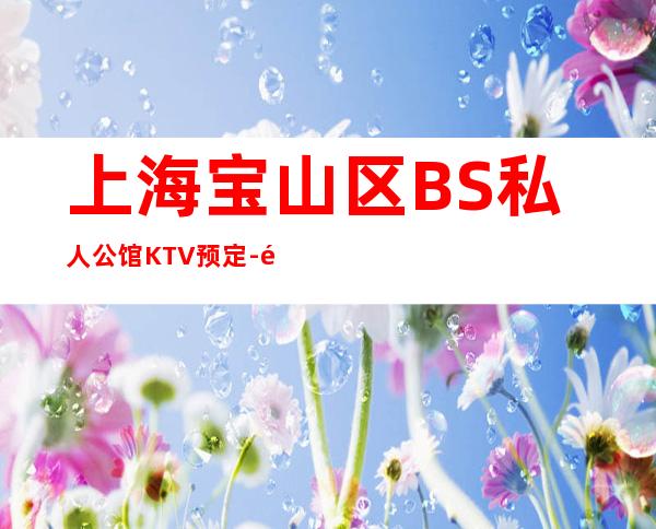 上海宝山区BS私人公馆KTV预定-预订介绍-消费体验