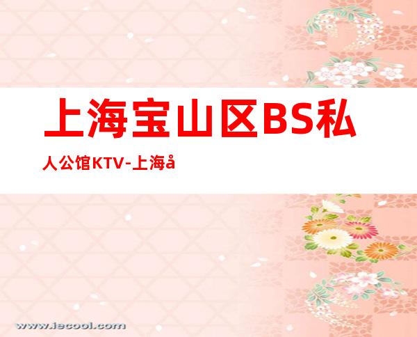 上海宝山区BS私人公馆KTV-上海夜总会消费预订