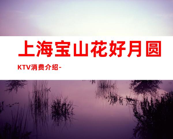 上海宝山花好月圆KTV消费介绍-酒水价格-联系方式