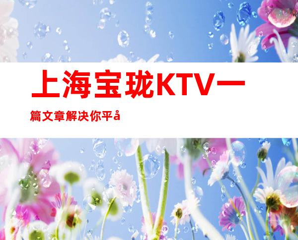 上海宝珑KTV一篇文章解决你平平无奇的夜晚