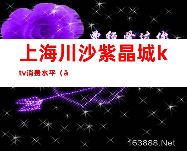 上海川沙紫晶城ktv消费水平（上海川沙紫晶城ktv怎么样）