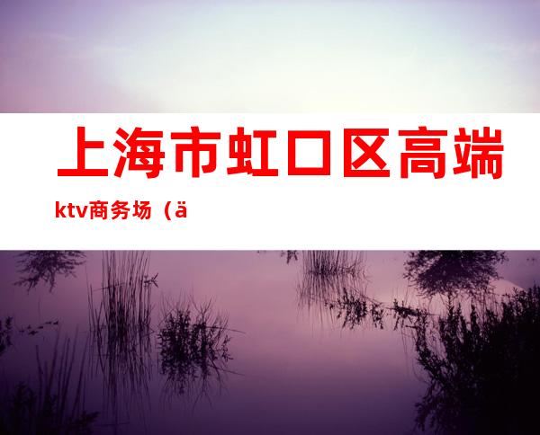 上海市虹口区高端ktv商务场（上海虹口海虹ktv）