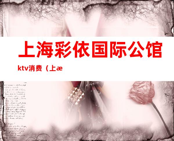 上海彩依国际公馆ktv消费（上海天地汇ktv公主）