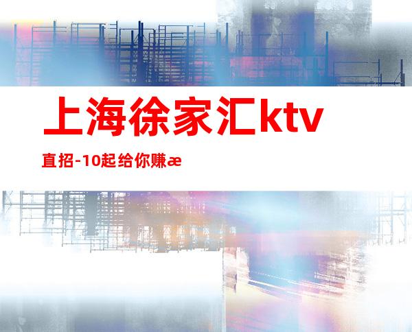 上海徐家汇ktv直招-10起给你赚攻略无需办卡拒绝招聘套路