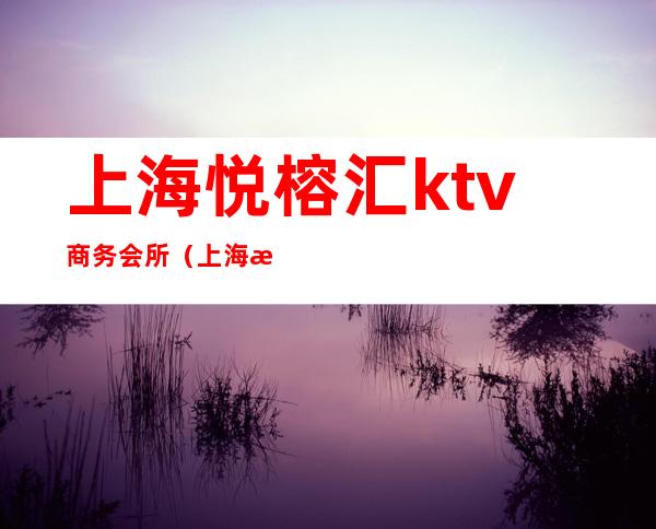 上海悦榕汇ktv商务会所（上海悦汇ktv消费）