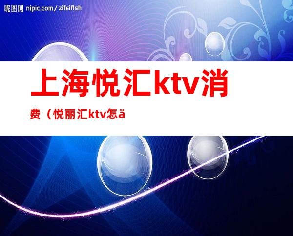 上海悦汇ktv消费（悦丽汇ktv怎么样）