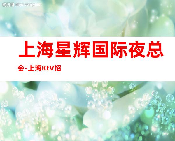 上海星辉国际夜总会-上海KtV招聘2023服务员-选择陈泽事半拱北