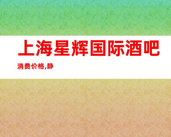 上海星辉国际酒吧消费价格,静安区八大高档小酒吧会所之一