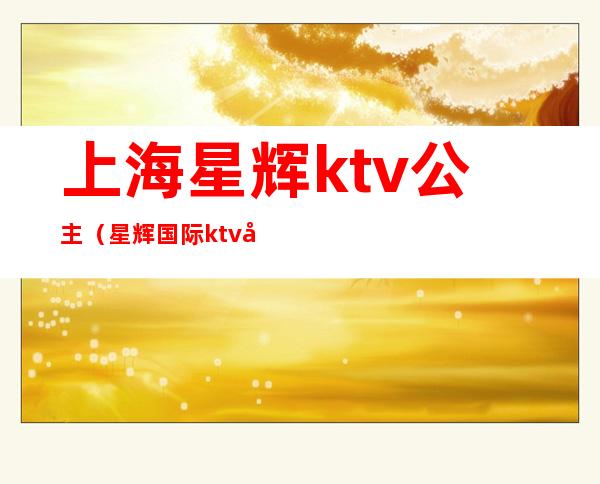 上海星辉ktv公主（星辉国际ktv公主）