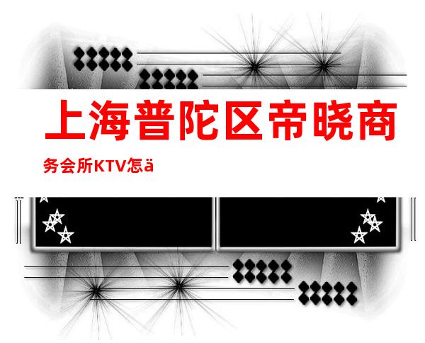 上海普陀区帝晓商务会所KTV怎么消费-价格一览-安排到位