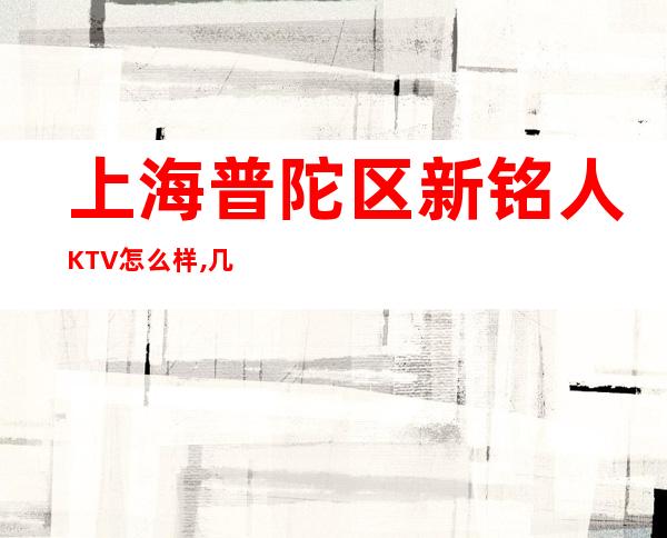 上海普陀区新铭人KTV怎么样,几百的,好玩么,联系方式！