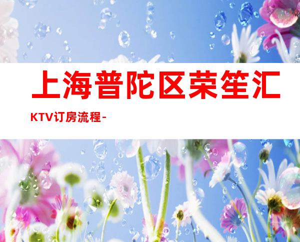 上海普陀区荣笙汇KTV订房流程-位置/价格-值得推荐！